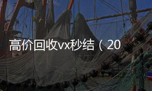 高价回收vx秒结收vx（2021高价回收vx秒结）